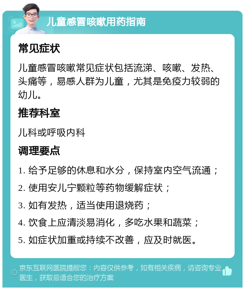 儿童感冒咳嗽用药指南 常见症状 儿童感冒咳嗽常见症状包括流涕、咳嗽、发热、头痛等，易感人群为儿童，尤其是免疫力较弱的幼儿。 推荐科室 儿科或呼吸内科 调理要点 1. 给予足够的休息和水分，保持室内空气流通； 2. 使用安儿宁颗粒等药物缓解症状； 3. 如有发热，适当使用退烧药； 4. 饮食上应清淡易消化，多吃水果和蔬菜； 5. 如症状加重或持续不改善，应及时就医。