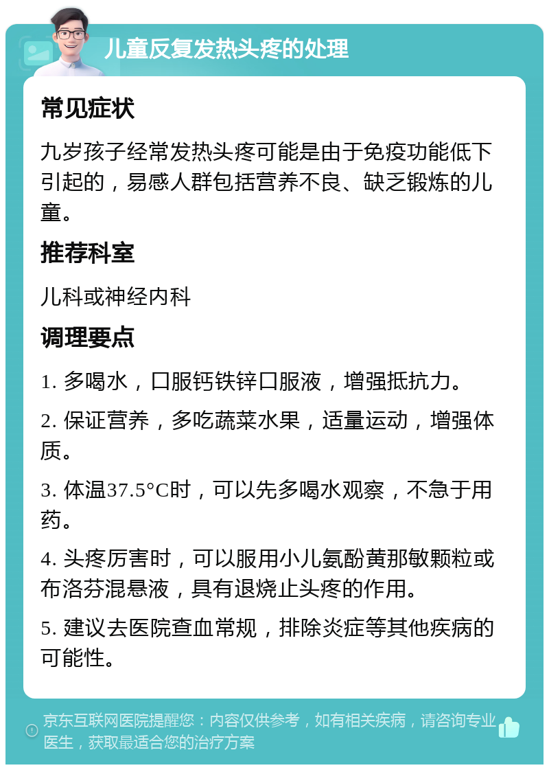 儿童反复发热头疼的处理 常见症状 九岁孩子经常发热头疼可能是由于免疫功能低下引起的，易感人群包括营养不良、缺乏锻炼的儿童。 推荐科室 儿科或神经内科 调理要点 1. 多喝水，口服钙铁锌口服液，增强抵抗力。 2. 保证营养，多吃蔬菜水果，适量运动，增强体质。 3. 体温37.5°C时，可以先多喝水观察，不急于用药。 4. 头疼厉害时，可以服用小儿氨酚黄那敏颗粒或布洛芬混悬液，具有退烧止头疼的作用。 5. 建议去医院查血常规，排除炎症等其他疾病的可能性。