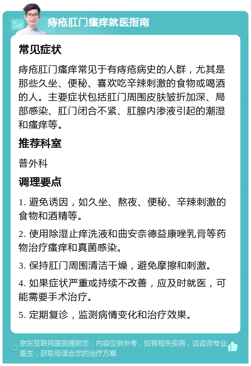 痔疮肛门瘙痒就医指南 常见症状 痔疮肛门瘙痒常见于有痔疮病史的人群，尤其是那些久坐、便秘、喜欢吃辛辣刺激的食物或喝酒的人。主要症状包括肛门周围皮肤皱折加深、局部感染、肛门闭合不紧、肛腺内渗液引起的潮湿和瘙痒等。 推荐科室 普外科 调理要点 1. 避免诱因，如久坐、熬夜、便秘、辛辣刺激的食物和酒精等。 2. 使用除湿止痒洗液和曲安奈德益康唑乳膏等药物治疗瘙痒和真菌感染。 3. 保持肛门周围清洁干燥，避免摩擦和刺激。 4. 如果症状严重或持续不改善，应及时就医，可能需要手术治疗。 5. 定期复诊，监测病情变化和治疗效果。