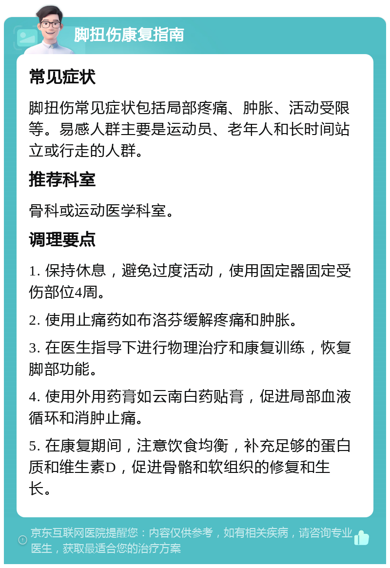 脚扭伤康复指南 常见症状 脚扭伤常见症状包括局部疼痛、肿胀、活动受限等。易感人群主要是运动员、老年人和长时间站立或行走的人群。 推荐科室 骨科或运动医学科室。 调理要点 1. 保持休息，避免过度活动，使用固定器固定受伤部位4周。 2. 使用止痛药如布洛芬缓解疼痛和肿胀。 3. 在医生指导下进行物理治疗和康复训练，恢复脚部功能。 4. 使用外用药膏如云南白药贴膏，促进局部血液循环和消肿止痛。 5. 在康复期间，注意饮食均衡，补充足够的蛋白质和维生素D，促进骨骼和软组织的修复和生长。