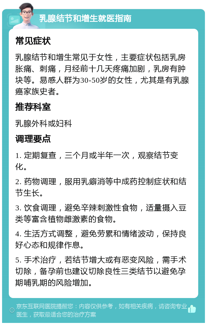 乳腺结节和增生就医指南 常见症状 乳腺结节和增生常见于女性，主要症状包括乳房胀痛、刺痛，月经前十几天疼痛加剧，乳房有肿块等。易感人群为30-50岁的女性，尤其是有乳腺癌家族史者。 推荐科室 乳腺外科或妇科 调理要点 1. 定期复查，三个月或半年一次，观察结节变化。 2. 药物调理，服用乳癖消等中成药控制症状和结节生长。 3. 饮食调理，避免辛辣刺激性食物，适量摄入豆类等富含植物雌激素的食物。 4. 生活方式调整，避免劳累和情绪波动，保持良好心态和规律作息。 5. 手术治疗，若结节增大或有恶变风险，需手术切除，备孕前也建议切除良性三类结节以避免孕期哺乳期的风险增加。