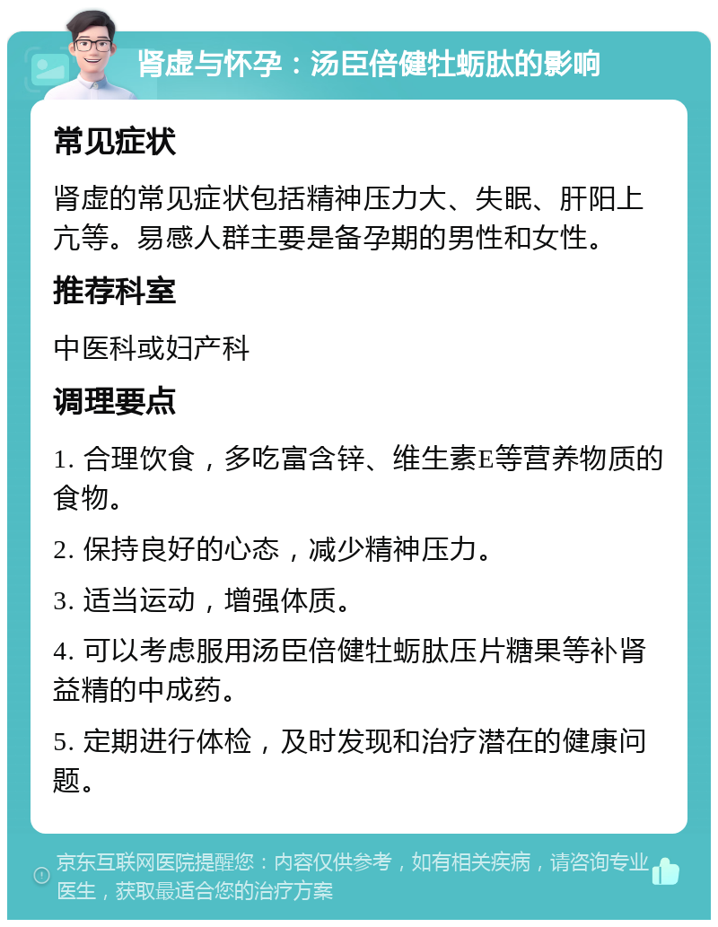 肾虚与怀孕：汤臣倍健牡蛎肽的影响 常见症状 肾虚的常见症状包括精神压力大、失眠、肝阳上亢等。易感人群主要是备孕期的男性和女性。 推荐科室 中医科或妇产科 调理要点 1. 合理饮食，多吃富含锌、维生素E等营养物质的食物。 2. 保持良好的心态，减少精神压力。 3. 适当运动，增强体质。 4. 可以考虑服用汤臣倍健牡蛎肽压片糖果等补肾益精的中成药。 5. 定期进行体检，及时发现和治疗潜在的健康问题。