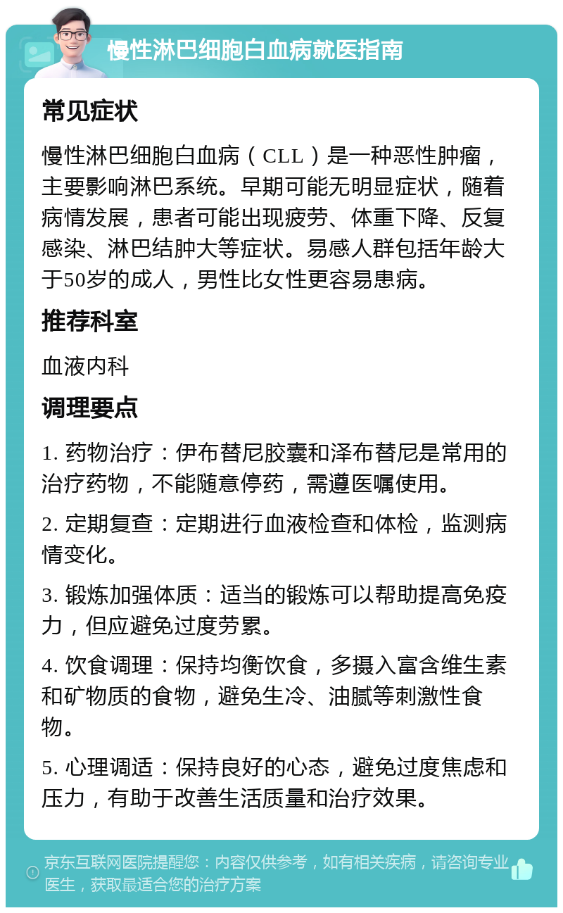 慢性淋巴细胞白血病就医指南 常见症状 慢性淋巴细胞白血病（CLL）是一种恶性肿瘤，主要影响淋巴系统。早期可能无明显症状，随着病情发展，患者可能出现疲劳、体重下降、反复感染、淋巴结肿大等症状。易感人群包括年龄大于50岁的成人，男性比女性更容易患病。 推荐科室 血液内科 调理要点 1. 药物治疗：伊布替尼胶囊和泽布替尼是常用的治疗药物，不能随意停药，需遵医嘱使用。 2. 定期复查：定期进行血液检查和体检，监测病情变化。 3. 锻炼加强体质：适当的锻炼可以帮助提高免疫力，但应避免过度劳累。 4. 饮食调理：保持均衡饮食，多摄入富含维生素和矿物质的食物，避免生冷、油腻等刺激性食物。 5. 心理调适：保持良好的心态，避免过度焦虑和压力，有助于改善生活质量和治疗效果。