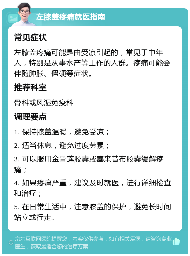 左膝盖疼痛就医指南 常见症状 左膝盖疼痛可能是由受凉引起的，常见于中年人，特别是从事水产等工作的人群。疼痛可能会伴随肿胀、僵硬等症状。 推荐科室 骨科或风湿免疫科 调理要点 1. 保持膝盖温暖，避免受凉； 2. 适当休息，避免过度劳累； 3. 可以服用金骨莲胶囊或塞来昔布胶囊缓解疼痛； 4. 如果疼痛严重，建议及时就医，进行详细检查和治疗； 5. 在日常生活中，注意膝盖的保护，避免长时间站立或行走。