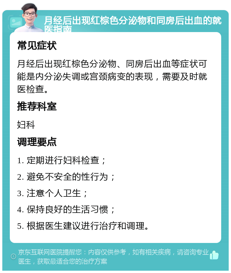 月经后出现红棕色分泌物和同房后出血的就医指南 常见症状 月经后出现红棕色分泌物、同房后出血等症状可能是内分泌失调或宫颈病变的表现，需要及时就医检查。 推荐科室 妇科 调理要点 1. 定期进行妇科检查； 2. 避免不安全的性行为； 3. 注意个人卫生； 4. 保持良好的生活习惯； 5. 根据医生建议进行治疗和调理。