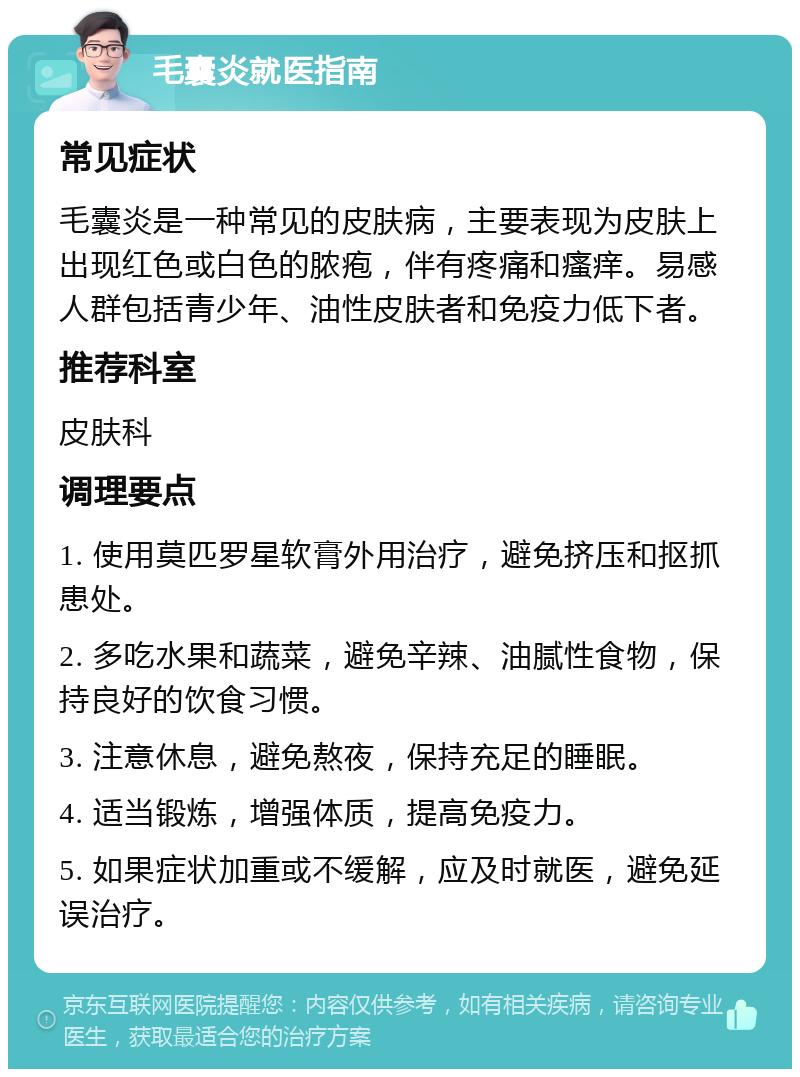 毛囊炎就医指南 常见症状 毛囊炎是一种常见的皮肤病，主要表现为皮肤上出现红色或白色的脓疱，伴有疼痛和瘙痒。易感人群包括青少年、油性皮肤者和免疫力低下者。 推荐科室 皮肤科 调理要点 1. 使用莫匹罗星软膏外用治疗，避免挤压和抠抓患处。 2. 多吃水果和蔬菜，避免辛辣、油腻性食物，保持良好的饮食习惯。 3. 注意休息，避免熬夜，保持充足的睡眠。 4. 适当锻炼，增强体质，提高免疫力。 5. 如果症状加重或不缓解，应及时就医，避免延误治疗。