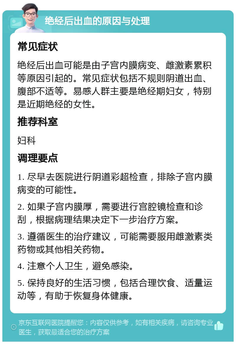 绝经后出血的原因与处理 常见症状 绝经后出血可能是由子宫内膜病变、雌激素累积等原因引起的。常见症状包括不规则阴道出血、腹部不适等。易感人群主要是绝经期妇女，特别是近期绝经的女性。 推荐科室 妇科 调理要点 1. 尽早去医院进行阴道彩超检查，排除子宫内膜病变的可能性。 2. 如果子宫内膜厚，需要进行宫腔镜检查和诊刮，根据病理结果决定下一步治疗方案。 3. 遵循医生的治疗建议，可能需要服用雌激素类药物或其他相关药物。 4. 注意个人卫生，避免感染。 5. 保持良好的生活习惯，包括合理饮食、适量运动等，有助于恢复身体健康。