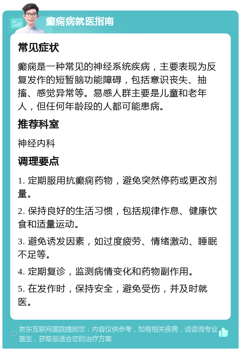 癫痫病就医指南 常见症状 癫痫是一种常见的神经系统疾病，主要表现为反复发作的短暂脑功能障碍，包括意识丧失、抽搐、感觉异常等。易感人群主要是儿童和老年人，但任何年龄段的人都可能患病。 推荐科室 神经内科 调理要点 1. 定期服用抗癫痫药物，避免突然停药或更改剂量。 2. 保持良好的生活习惯，包括规律作息、健康饮食和适量运动。 3. 避免诱发因素，如过度疲劳、情绪激动、睡眠不足等。 4. 定期复诊，监测病情变化和药物副作用。 5. 在发作时，保持安全，避免受伤，并及时就医。