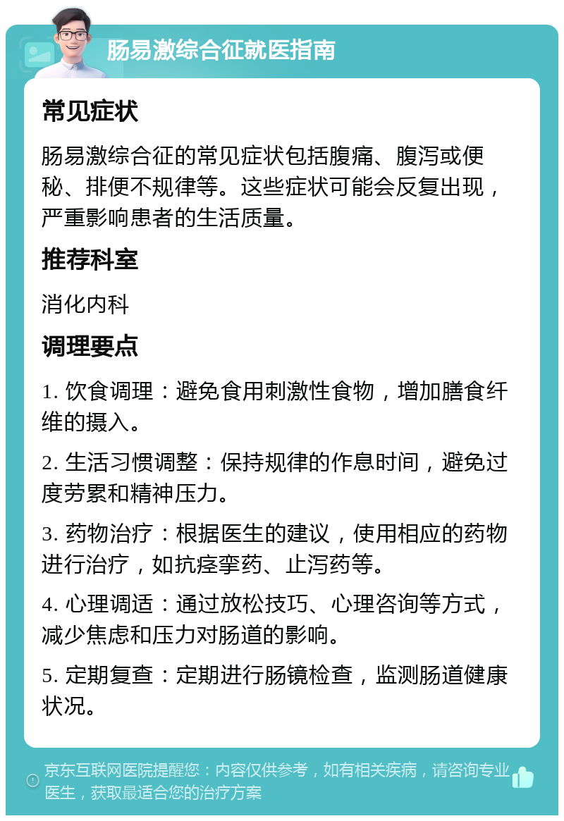 肠易激综合征就医指南 常见症状 肠易激综合征的常见症状包括腹痛、腹泻或便秘、排便不规律等。这些症状可能会反复出现，严重影响患者的生活质量。 推荐科室 消化内科 调理要点 1. 饮食调理：避免食用刺激性食物，增加膳食纤维的摄入。 2. 生活习惯调整：保持规律的作息时间，避免过度劳累和精神压力。 3. 药物治疗：根据医生的建议，使用相应的药物进行治疗，如抗痉挛药、止泻药等。 4. 心理调适：通过放松技巧、心理咨询等方式，减少焦虑和压力对肠道的影响。 5. 定期复查：定期进行肠镜检查，监测肠道健康状况。