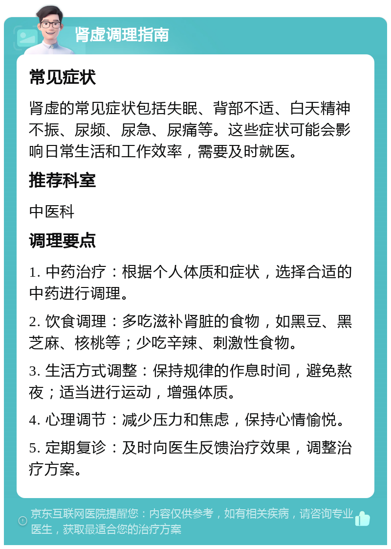 肾虚调理指南 常见症状 肾虚的常见症状包括失眠、背部不适、白天精神不振、尿频、尿急、尿痛等。这些症状可能会影响日常生活和工作效率，需要及时就医。 推荐科室 中医科 调理要点 1. 中药治疗：根据个人体质和症状，选择合适的中药进行调理。 2. 饮食调理：多吃滋补肾脏的食物，如黑豆、黑芝麻、核桃等；少吃辛辣、刺激性食物。 3. 生活方式调整：保持规律的作息时间，避免熬夜；适当进行运动，增强体质。 4. 心理调节：减少压力和焦虑，保持心情愉悦。 5. 定期复诊：及时向医生反馈治疗效果，调整治疗方案。