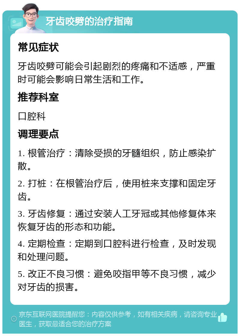 牙齿咬劈的治疗指南 常见症状 牙齿咬劈可能会引起剧烈的疼痛和不适感，严重时可能会影响日常生活和工作。 推荐科室 口腔科 调理要点 1. 根管治疗：清除受损的牙髓组织，防止感染扩散。 2. 打桩：在根管治疗后，使用桩来支撑和固定牙齿。 3. 牙齿修复：通过安装人工牙冠或其他修复体来恢复牙齿的形态和功能。 4. 定期检查：定期到口腔科进行检查，及时发现和处理问题。 5. 改正不良习惯：避免咬指甲等不良习惯，减少对牙齿的损害。