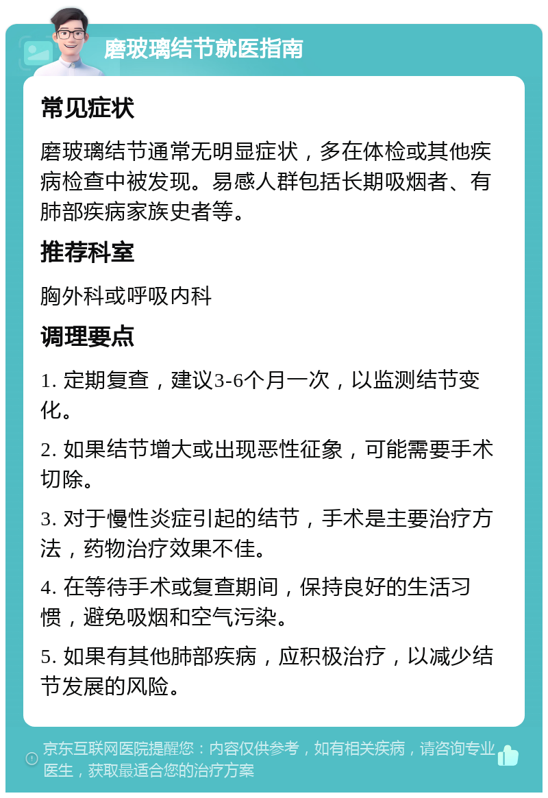 磨玻璃结节就医指南 常见症状 磨玻璃结节通常无明显症状，多在体检或其他疾病检查中被发现。易感人群包括长期吸烟者、有肺部疾病家族史者等。 推荐科室 胸外科或呼吸内科 调理要点 1. 定期复查，建议3-6个月一次，以监测结节变化。 2. 如果结节增大或出现恶性征象，可能需要手术切除。 3. 对于慢性炎症引起的结节，手术是主要治疗方法，药物治疗效果不佳。 4. 在等待手术或复查期间，保持良好的生活习惯，避免吸烟和空气污染。 5. 如果有其他肺部疾病，应积极治疗，以减少结节发展的风险。