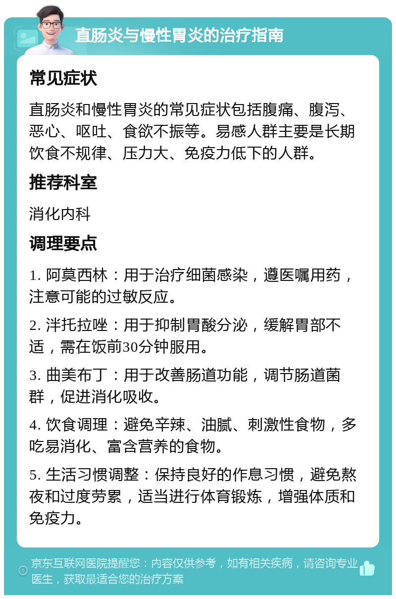 直肠炎与慢性胃炎的治疗指南 常见症状 直肠炎和慢性胃炎的常见症状包括腹痛、腹泻、恶心、呕吐、食欲不振等。易感人群主要是长期饮食不规律、压力大、免疫力低下的人群。 推荐科室 消化内科 调理要点 1. 阿莫西林：用于治疗细菌感染，遵医嘱用药，注意可能的过敏反应。 2. 泮托拉唑：用于抑制胃酸分泌，缓解胃部不适，需在饭前30分钟服用。 3. 曲美布丁：用于改善肠道功能，调节肠道菌群，促进消化吸收。 4. 饮食调理：避免辛辣、油腻、刺激性食物，多吃易消化、富含营养的食物。 5. 生活习惯调整：保持良好的作息习惯，避免熬夜和过度劳累，适当进行体育锻炼，增强体质和免疫力。