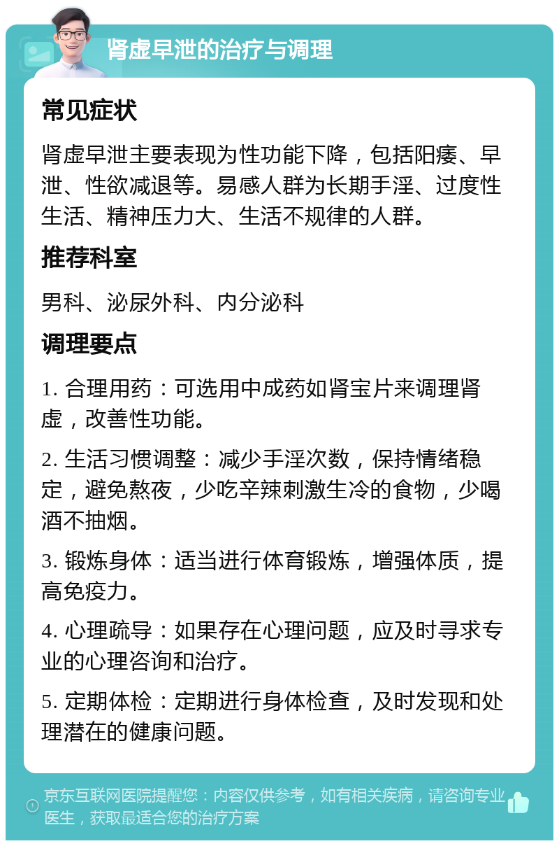 肾虚早泄的治疗与调理 常见症状 肾虚早泄主要表现为性功能下降，包括阳痿、早泄、性欲减退等。易感人群为长期手淫、过度性生活、精神压力大、生活不规律的人群。 推荐科室 男科、泌尿外科、内分泌科 调理要点 1. 合理用药：可选用中成药如肾宝片来调理肾虚，改善性功能。 2. 生活习惯调整：减少手淫次数，保持情绪稳定，避免熬夜，少吃辛辣刺激生冷的食物，少喝酒不抽烟。 3. 锻炼身体：适当进行体育锻炼，增强体质，提高免疫力。 4. 心理疏导：如果存在心理问题，应及时寻求专业的心理咨询和治疗。 5. 定期体检：定期进行身体检查，及时发现和处理潜在的健康问题。