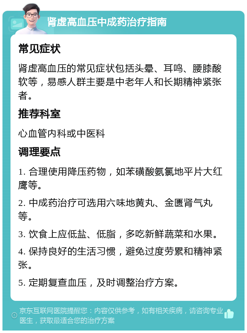 肾虚高血压中成药治疗指南 常见症状 肾虚高血压的常见症状包括头晕、耳鸣、腰膝酸软等，易感人群主要是中老年人和长期精神紧张者。 推荐科室 心血管内科或中医科 调理要点 1. 合理使用降压药物，如苯磺酸氨氯地平片大红鹰等。 2. 中成药治疗可选用六味地黄丸、金匮肾气丸等。 3. 饮食上应低盐、低脂，多吃新鲜蔬菜和水果。 4. 保持良好的生活习惯，避免过度劳累和精神紧张。 5. 定期复查血压，及时调整治疗方案。