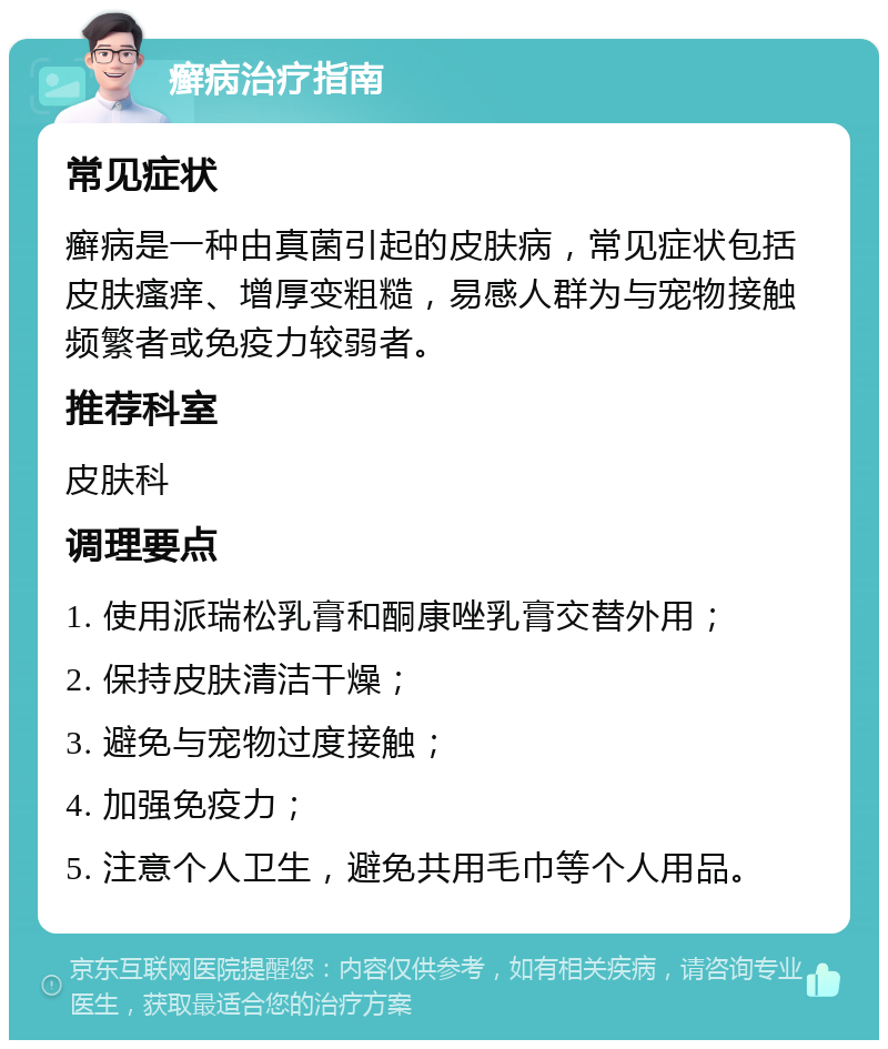 癣病治疗指南 常见症状 癣病是一种由真菌引起的皮肤病，常见症状包括皮肤瘙痒、增厚变粗糙，易感人群为与宠物接触频繁者或免疫力较弱者。 推荐科室 皮肤科 调理要点 1. 使用派瑞松乳膏和酮康唑乳膏交替外用； 2. 保持皮肤清洁干燥； 3. 避免与宠物过度接触； 4. 加强免疫力； 5. 注意个人卫生，避免共用毛巾等个人用品。