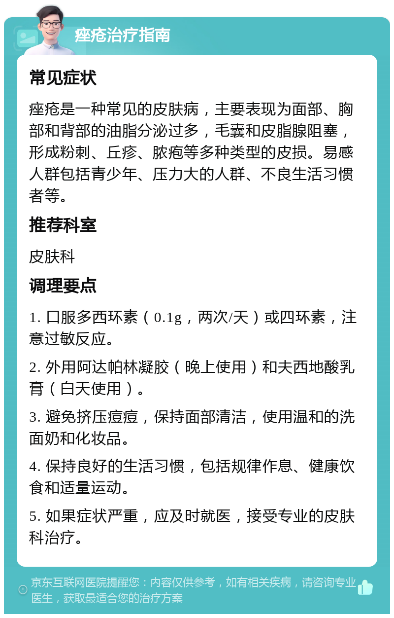 痤疮治疗指南 常见症状 痤疮是一种常见的皮肤病，主要表现为面部、胸部和背部的油脂分泌过多，毛囊和皮脂腺阻塞，形成粉刺、丘疹、脓疱等多种类型的皮损。易感人群包括青少年、压力大的人群、不良生活习惯者等。 推荐科室 皮肤科 调理要点 1. 口服多西环素（0.1g，两次/天）或四环素，注意过敏反应。 2. 外用阿达帕林凝胶（晚上使用）和夫西地酸乳膏（白天使用）。 3. 避免挤压痘痘，保持面部清洁，使用温和的洗面奶和化妆品。 4. 保持良好的生活习惯，包括规律作息、健康饮食和适量运动。 5. 如果症状严重，应及时就医，接受专业的皮肤科治疗。