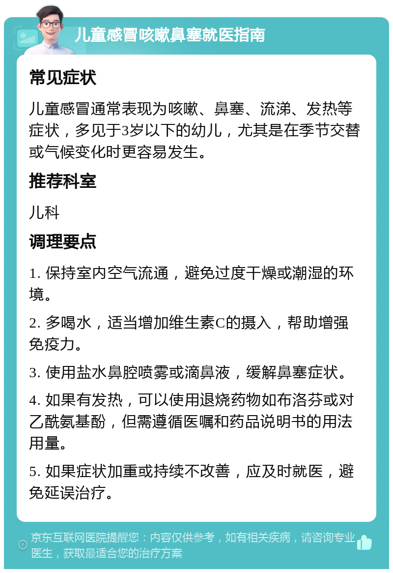 儿童感冒咳嗽鼻塞就医指南 常见症状 儿童感冒通常表现为咳嗽、鼻塞、流涕、发热等症状，多见于3岁以下的幼儿，尤其是在季节交替或气候变化时更容易发生。 推荐科室 儿科 调理要点 1. 保持室内空气流通，避免过度干燥或潮湿的环境。 2. 多喝水，适当增加维生素C的摄入，帮助增强免疫力。 3. 使用盐水鼻腔喷雾或滴鼻液，缓解鼻塞症状。 4. 如果有发热，可以使用退烧药物如布洛芬或对乙酰氨基酚，但需遵循医嘱和药品说明书的用法用量。 5. 如果症状加重或持续不改善，应及时就医，避免延误治疗。