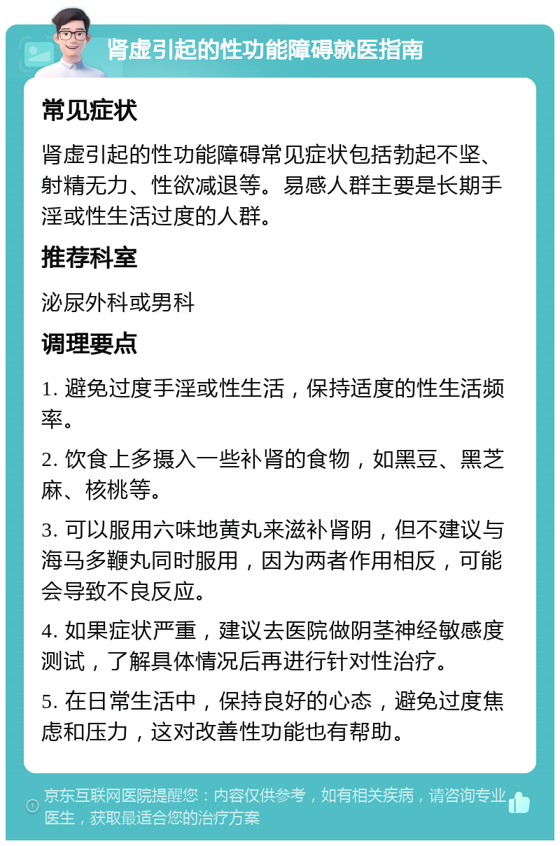 肾虚引起的性功能障碍就医指南 常见症状 肾虚引起的性功能障碍常见症状包括勃起不坚、射精无力、性欲减退等。易感人群主要是长期手淫或性生活过度的人群。 推荐科室 泌尿外科或男科 调理要点 1. 避免过度手淫或性生活，保持适度的性生活频率。 2. 饮食上多摄入一些补肾的食物，如黑豆、黑芝麻、核桃等。 3. 可以服用六味地黄丸来滋补肾阴，但不建议与海马多鞭丸同时服用，因为两者作用相反，可能会导致不良反应。 4. 如果症状严重，建议去医院做阴茎神经敏感度测试，了解具体情况后再进行针对性治疗。 5. 在日常生活中，保持良好的心态，避免过度焦虑和压力，这对改善性功能也有帮助。