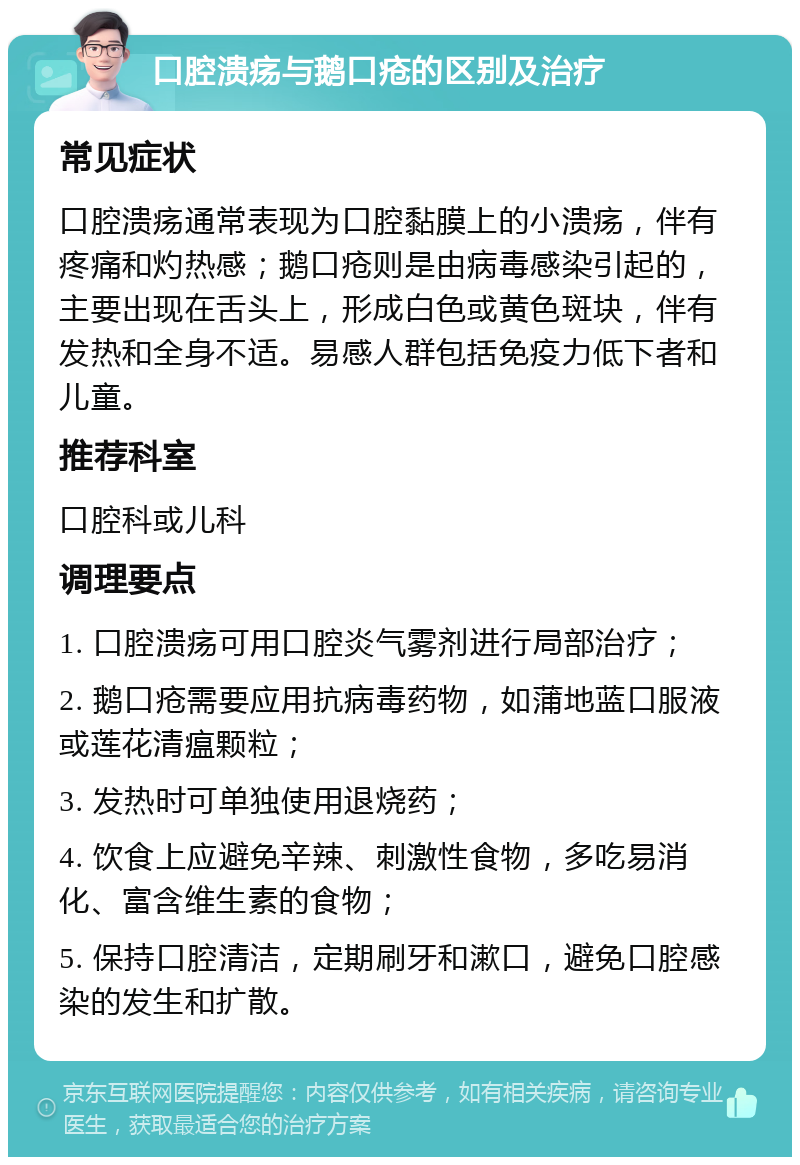 口腔溃疡与鹅口疮的区别及治疗 常见症状 口腔溃疡通常表现为口腔黏膜上的小溃疡，伴有疼痛和灼热感；鹅口疮则是由病毒感染引起的，主要出现在舌头上，形成白色或黄色斑块，伴有发热和全身不适。易感人群包括免疫力低下者和儿童。 推荐科室 口腔科或儿科 调理要点 1. 口腔溃疡可用口腔炎气雾剂进行局部治疗； 2. 鹅口疮需要应用抗病毒药物，如蒲地蓝口服液或莲花清瘟颗粒； 3. 发热时可单独使用退烧药； 4. 饮食上应避免辛辣、刺激性食物，多吃易消化、富含维生素的食物； 5. 保持口腔清洁，定期刷牙和漱口，避免口腔感染的发生和扩散。