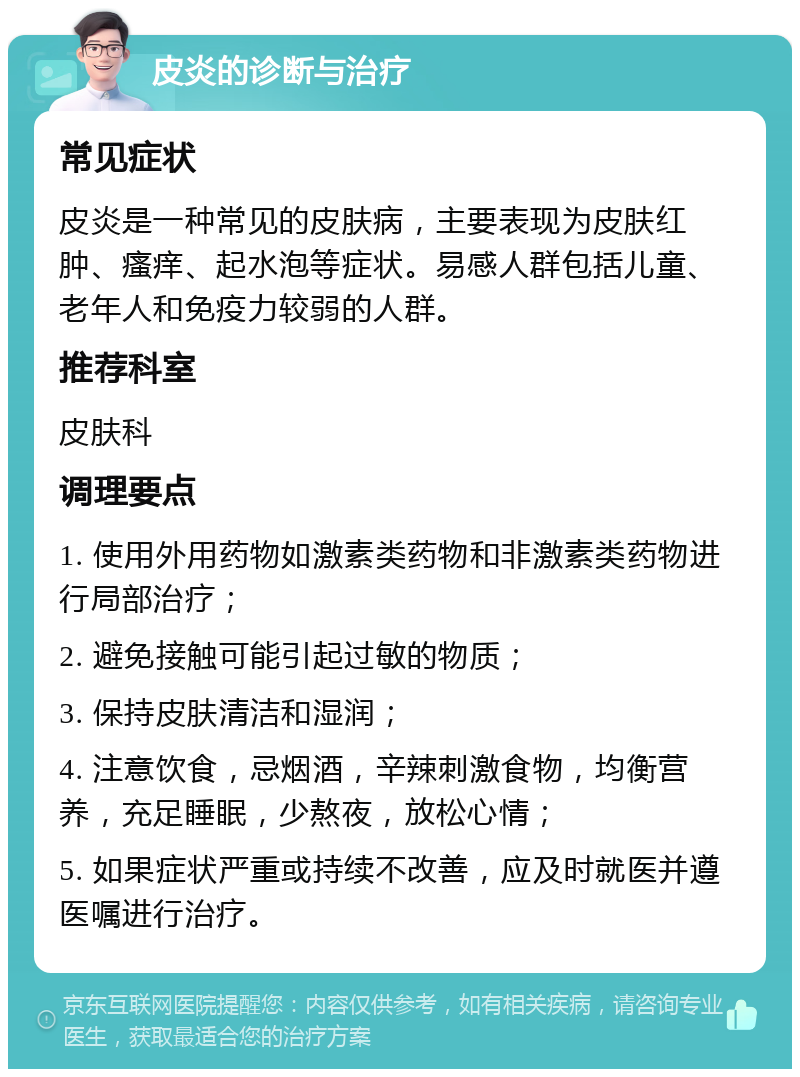 皮炎的诊断与治疗 常见症状 皮炎是一种常见的皮肤病，主要表现为皮肤红肿、瘙痒、起水泡等症状。易感人群包括儿童、老年人和免疫力较弱的人群。 推荐科室 皮肤科 调理要点 1. 使用外用药物如激素类药物和非激素类药物进行局部治疗； 2. 避免接触可能引起过敏的物质； 3. 保持皮肤清洁和湿润； 4. 注意饮食，忌烟酒，辛辣刺激食物，均衡营养，充足睡眠，少熬夜，放松心情； 5. 如果症状严重或持续不改善，应及时就医并遵医嘱进行治疗。