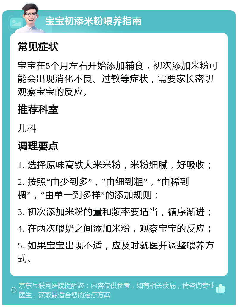 宝宝初添米粉喂养指南 常见症状 宝宝在5个月左右开始添加辅食，初次添加米粉可能会出现消化不良、过敏等症状，需要家长密切观察宝宝的反应。 推荐科室 儿科 调理要点 1. 选择原味高铁大米米粉，米粉细腻，好吸收； 2. 按照“由少到多”，”由细到粗”，“由稀到稠”，“由单一到多样”的添加规则； 3. 初次添加米粉的量和频率要适当，循序渐进； 4. 在两次喂奶之间添加米粉，观察宝宝的反应； 5. 如果宝宝出现不适，应及时就医并调整喂养方式。