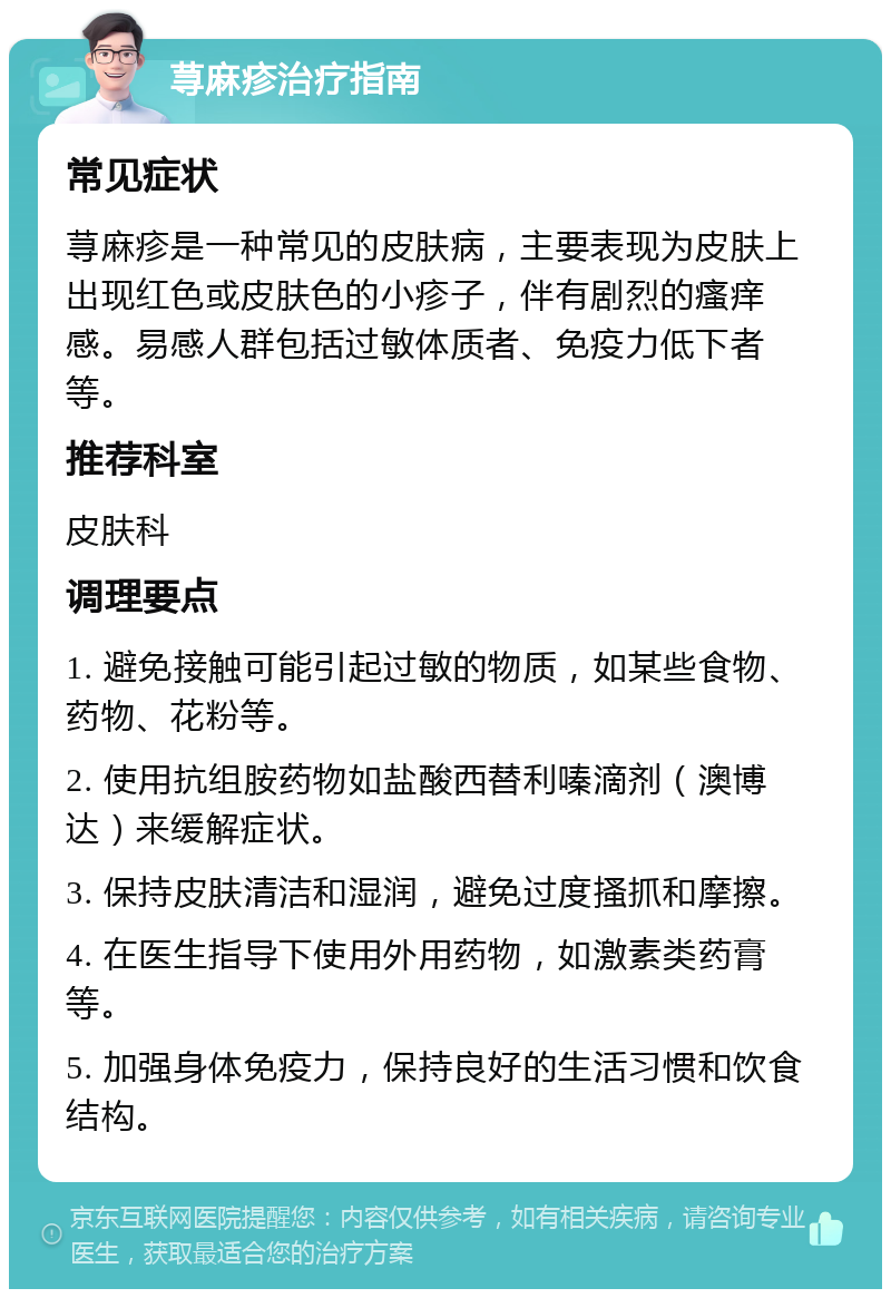 荨麻疹治疗指南 常见症状 荨麻疹是一种常见的皮肤病，主要表现为皮肤上出现红色或皮肤色的小疹子，伴有剧烈的瘙痒感。易感人群包括过敏体质者、免疫力低下者等。 推荐科室 皮肤科 调理要点 1. 避免接触可能引起过敏的物质，如某些食物、药物、花粉等。 2. 使用抗组胺药物如盐酸西替利嗪滴剂（澳博达）来缓解症状。 3. 保持皮肤清洁和湿润，避免过度搔抓和摩擦。 4. 在医生指导下使用外用药物，如激素类药膏等。 5. 加强身体免疫力，保持良好的生活习惯和饮食结构。