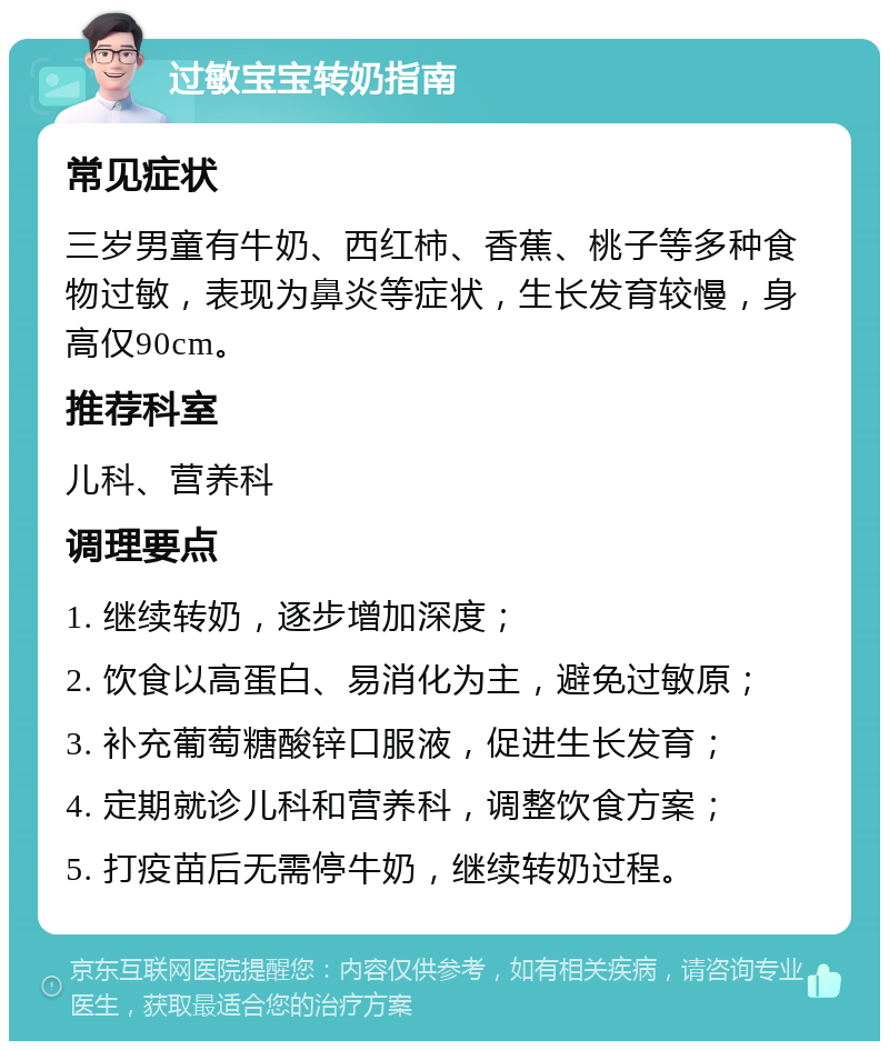 过敏宝宝转奶指南 常见症状 三岁男童有牛奶、西红柿、香蕉、桃子等多种食物过敏，表现为鼻炎等症状，生长发育较慢，身高仅90cm。 推荐科室 儿科、营养科 调理要点 1. 继续转奶，逐步增加深度； 2. 饮食以高蛋白、易消化为主，避免过敏原； 3. 补充葡萄糖酸锌口服液，促进生长发育； 4. 定期就诊儿科和营养科，调整饮食方案； 5. 打疫苗后无需停牛奶，继续转奶过程。