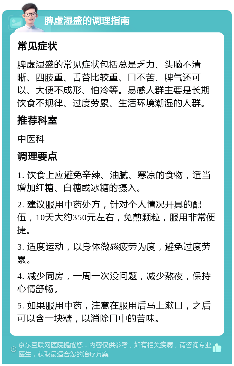 脾虚湿盛的调理指南 常见症状 脾虚湿盛的常见症状包括总是乏力、头脑不清晰、四肢重、舌苔比较重、口不苦、脾气还可以、大便不成形、怕冷等。易感人群主要是长期饮食不规律、过度劳累、生活环境潮湿的人群。 推荐科室 中医科 调理要点 1. 饮食上应避免辛辣、油腻、寒凉的食物，适当增加红糖、白糖或冰糖的摄入。 2. 建议服用中药处方，针对个人情况开具的配伍，10天大约350元左右，免煎颗粒，服用非常便捷。 3. 适度运动，以身体微感疲劳为度，避免过度劳累。 4. 减少同房，一周一次没问题，减少熬夜，保持心情舒畅。 5. 如果服用中药，注意在服用后马上漱口，之后可以含一块糖，以消除口中的苦味。