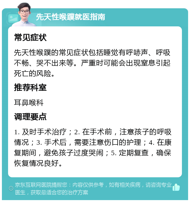 先天性喉蹼就医指南 常见症状 先天性喉蹼的常见症状包括睡觉有呼哧声、呼吸不畅、哭不出来等。严重时可能会出现窒息引起死亡的风险。 推荐科室 耳鼻喉科 调理要点 1. 及时手术治疗；2. 在手术前，注意孩子的呼吸情况；3. 手术后，需要注意伤口的护理；4. 在康复期间，避免孩子过度哭闹；5. 定期复查，确保恢复情况良好。