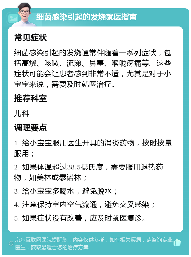 细菌感染引起的发烧就医指南 常见症状 细菌感染引起的发烧通常伴随着一系列症状，包括高烧、咳嗽、流涕、鼻塞、喉咙疼痛等。这些症状可能会让患者感到非常不适，尤其是对于小宝宝来说，需要及时就医治疗。 推荐科室 儿科 调理要点 1. 给小宝宝服用医生开具的消炎药物，按时按量服用； 2. 如果体温超过38.5摄氏度，需要服用退热药物，如美林或泰诺林； 3. 给小宝宝多喝水，避免脱水； 4. 注意保持室内空气流通，避免交叉感染； 5. 如果症状没有改善，应及时就医复诊。