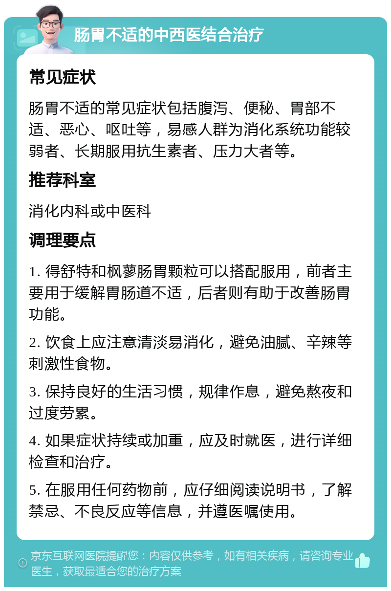 肠胃不适的中西医结合治疗 常见症状 肠胃不适的常见症状包括腹泻、便秘、胃部不适、恶心、呕吐等，易感人群为消化系统功能较弱者、长期服用抗生素者、压力大者等。 推荐科室 消化内科或中医科 调理要点 1. 得舒特和枫蓼肠胃颗粒可以搭配服用，前者主要用于缓解胃肠道不适，后者则有助于改善肠胃功能。 2. 饮食上应注意清淡易消化，避免油腻、辛辣等刺激性食物。 3. 保持良好的生活习惯，规律作息，避免熬夜和过度劳累。 4. 如果症状持续或加重，应及时就医，进行详细检查和治疗。 5. 在服用任何药物前，应仔细阅读说明书，了解禁忌、不良反应等信息，并遵医嘱使用。