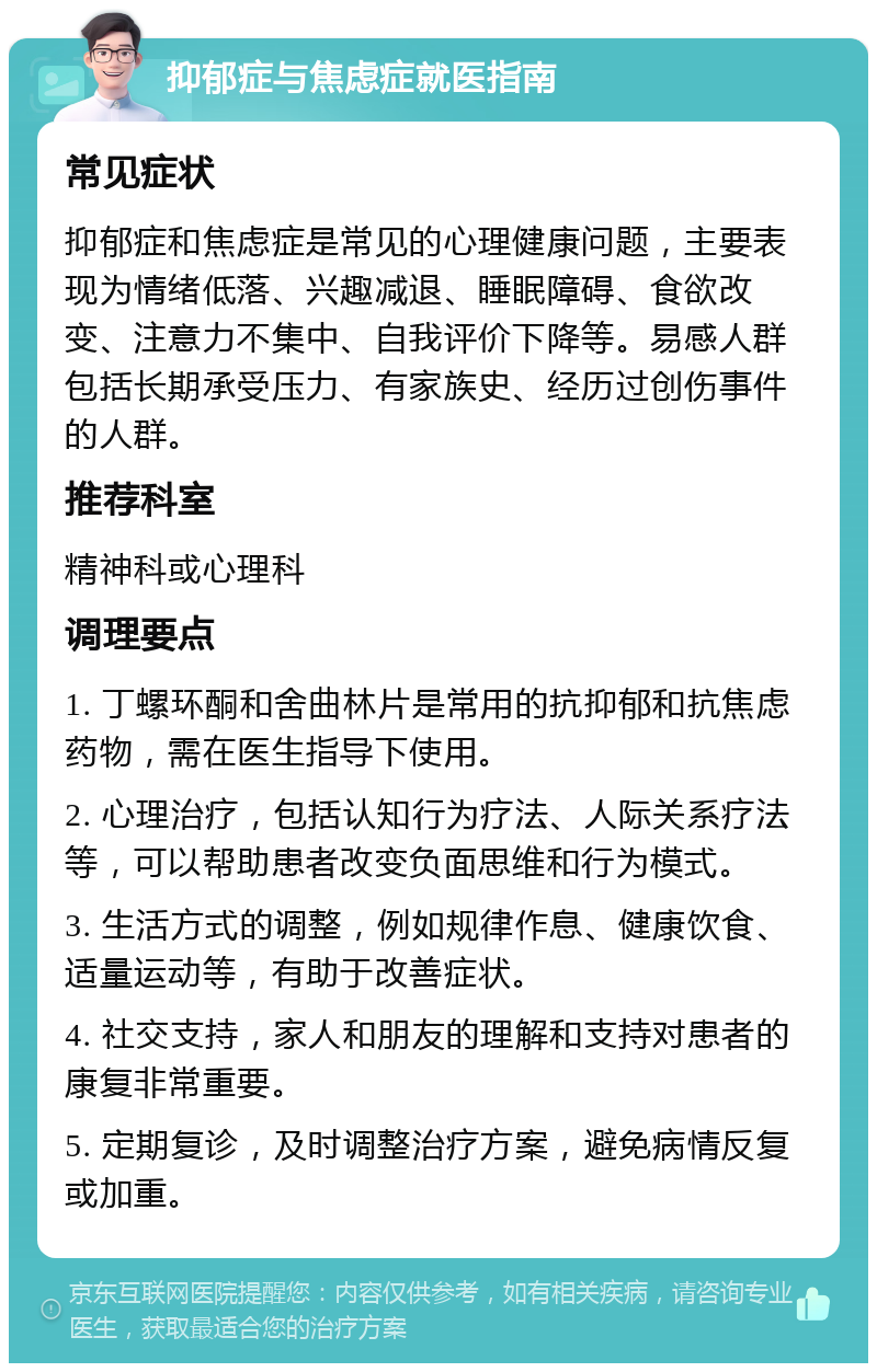 抑郁症与焦虑症就医指南 常见症状 抑郁症和焦虑症是常见的心理健康问题，主要表现为情绪低落、兴趣减退、睡眠障碍、食欲改变、注意力不集中、自我评价下降等。易感人群包括长期承受压力、有家族史、经历过创伤事件的人群。 推荐科室 精神科或心理科 调理要点 1. 丁螺环酮和舍曲林片是常用的抗抑郁和抗焦虑药物，需在医生指导下使用。 2. 心理治疗，包括认知行为疗法、人际关系疗法等，可以帮助患者改变负面思维和行为模式。 3. 生活方式的调整，例如规律作息、健康饮食、适量运动等，有助于改善症状。 4. 社交支持，家人和朋友的理解和支持对患者的康复非常重要。 5. 定期复诊，及时调整治疗方案，避免病情反复或加重。