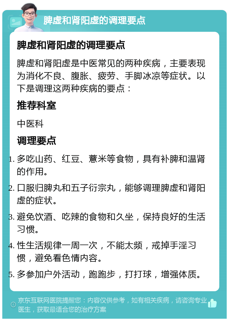 脾虚和肾阳虚的调理要点 脾虚和肾阳虚的调理要点 脾虚和肾阳虚是中医常见的两种疾病，主要表现为消化不良、腹胀、疲劳、手脚冰凉等症状。以下是调理这两种疾病的要点： 推荐科室 中医科 调理要点 多吃山药、红豆、薏米等食物，具有补脾和温肾的作用。 口服归脾丸和五子衍宗丸，能够调理脾虚和肾阳虚的症状。 避免饮酒、吃辣的食物和久坐，保持良好的生活习惯。 性生活规律一周一次，不能太频，戒掉手淫习惯，避免看色情内容。 多参加户外活动，跑跑步，打打球，增强体质。