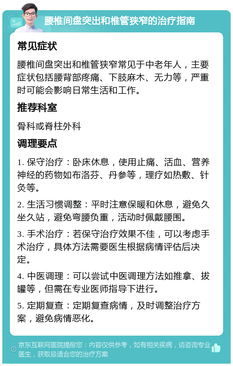 腰椎间盘突出和椎管狭窄的治疗指南 常见症状 腰椎间盘突出和椎管狭窄常见于中老年人，主要症状包括腰背部疼痛、下肢麻木、无力等，严重时可能会影响日常生活和工作。 推荐科室 骨科或脊柱外科 调理要点 1. 保守治疗：卧床休息，使用止痛、活血、营养神经的药物如布洛芬、丹参等，理疗如热敷、针灸等。 2. 生活习惯调整：平时注意保暖和休息，避免久坐久站，避免弯腰负重，活动时佩戴腰围。 3. 手术治疗：若保守治疗效果不佳，可以考虑手术治疗，具体方法需要医生根据病情评估后决定。 4. 中医调理：可以尝试中医调理方法如推拿、拔罐等，但需在专业医师指导下进行。 5. 定期复查：定期复查病情，及时调整治疗方案，避免病情恶化。