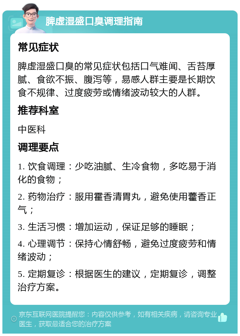 脾虚湿盛口臭调理指南 常见症状 脾虚湿盛口臭的常见症状包括口气难闻、舌苔厚腻、食欲不振、腹泻等，易感人群主要是长期饮食不规律、过度疲劳或情绪波动较大的人群。 推荐科室 中医科 调理要点 1. 饮食调理：少吃油腻、生冷食物，多吃易于消化的食物； 2. 药物治疗：服用霍香清胃丸，避免使用藿香正气； 3. 生活习惯：增加运动，保证足够的睡眠； 4. 心理调节：保持心情舒畅，避免过度疲劳和情绪波动； 5. 定期复诊：根据医生的建议，定期复诊，调整治疗方案。