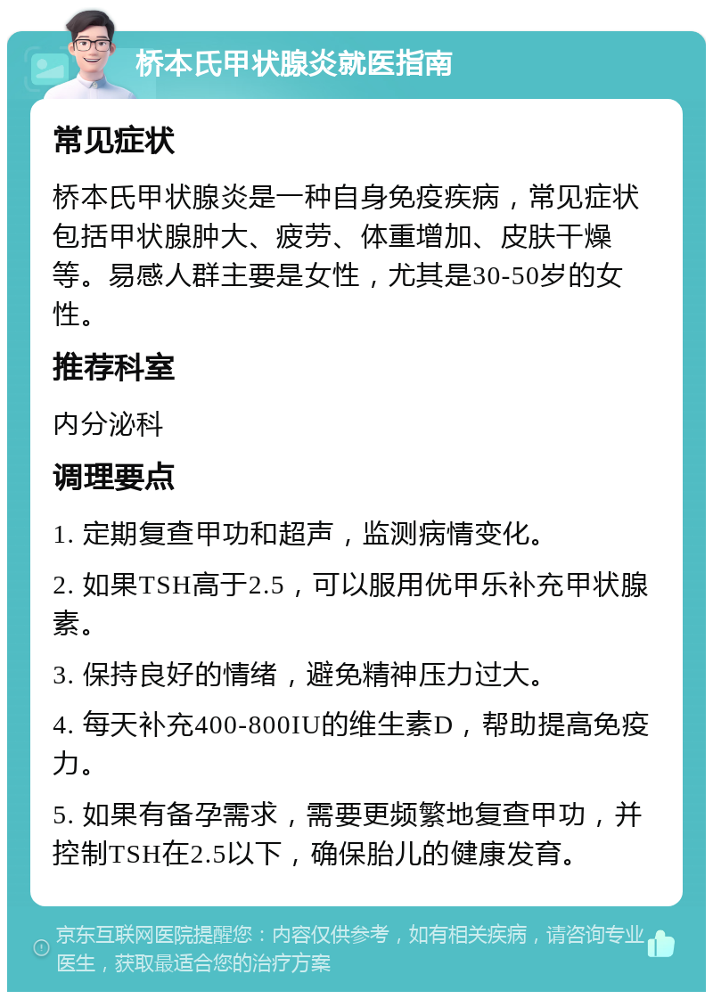 桥本氏甲状腺炎就医指南 常见症状 桥本氏甲状腺炎是一种自身免疫疾病，常见症状包括甲状腺肿大、疲劳、体重增加、皮肤干燥等。易感人群主要是女性，尤其是30-50岁的女性。 推荐科室 内分泌科 调理要点 1. 定期复查甲功和超声，监测病情变化。 2. 如果TSH高于2.5，可以服用优甲乐补充甲状腺素。 3. 保持良好的情绪，避免精神压力过大。 4. 每天补充400-800IU的维生素D，帮助提高免疫力。 5. 如果有备孕需求，需要更频繁地复查甲功，并控制TSH在2.5以下，确保胎儿的健康发育。