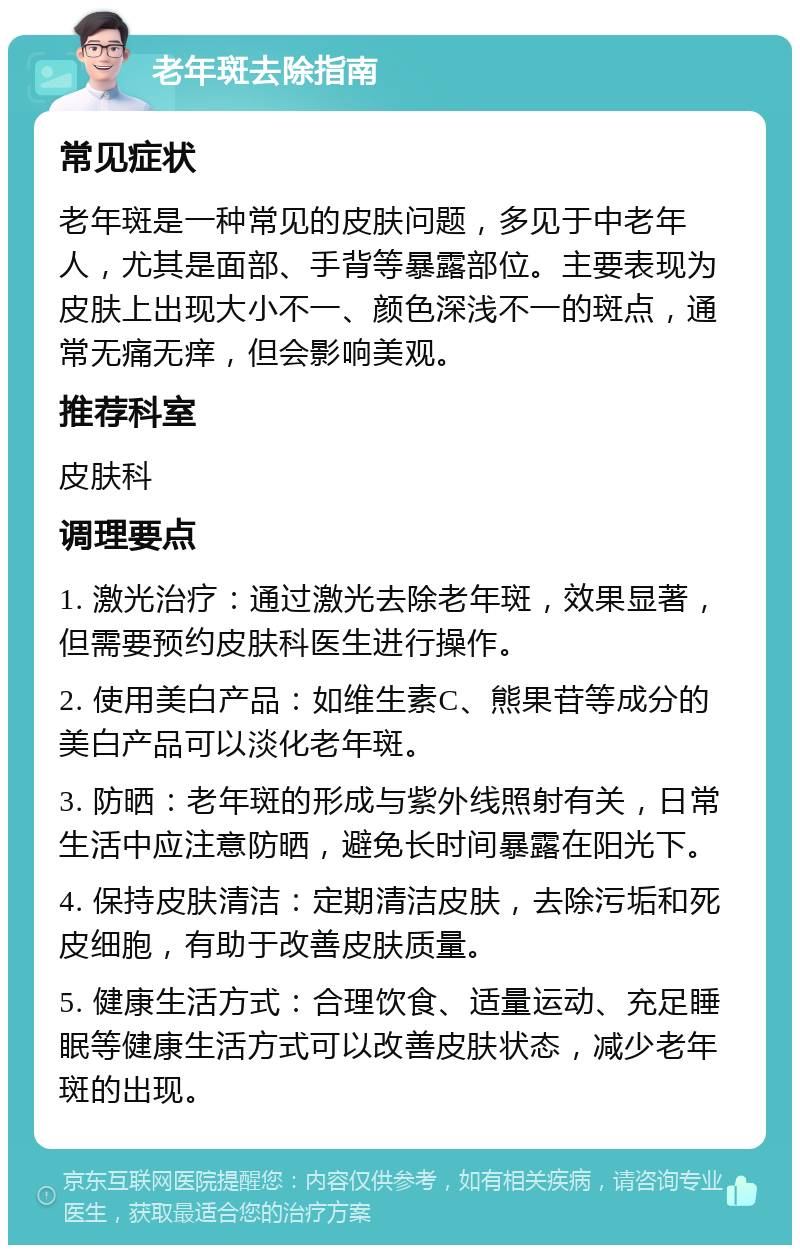 老年斑去除指南 常见症状 老年斑是一种常见的皮肤问题，多见于中老年人，尤其是面部、手背等暴露部位。主要表现为皮肤上出现大小不一、颜色深浅不一的斑点，通常无痛无痒，但会影响美观。 推荐科室 皮肤科 调理要点 1. 激光治疗：通过激光去除老年斑，效果显著，但需要预约皮肤科医生进行操作。 2. 使用美白产品：如维生素C、熊果苷等成分的美白产品可以淡化老年斑。 3. 防晒：老年斑的形成与紫外线照射有关，日常生活中应注意防晒，避免长时间暴露在阳光下。 4. 保持皮肤清洁：定期清洁皮肤，去除污垢和死皮细胞，有助于改善皮肤质量。 5. 健康生活方式：合理饮食、适量运动、充足睡眠等健康生活方式可以改善皮肤状态，减少老年斑的出现。