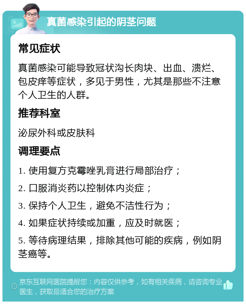 真菌感染引起的阴茎问题 常见症状 真菌感染可能导致冠状沟长肉块、出血、溃烂、包皮痒等症状，多见于男性，尤其是那些不注意个人卫生的人群。 推荐科室 泌尿外科或皮肤科 调理要点 1. 使用复方克霉唑乳膏进行局部治疗； 2. 口服消炎药以控制体内炎症； 3. 保持个人卫生，避免不洁性行为； 4. 如果症状持续或加重，应及时就医； 5. 等待病理结果，排除其他可能的疾病，例如阴茎癌等。