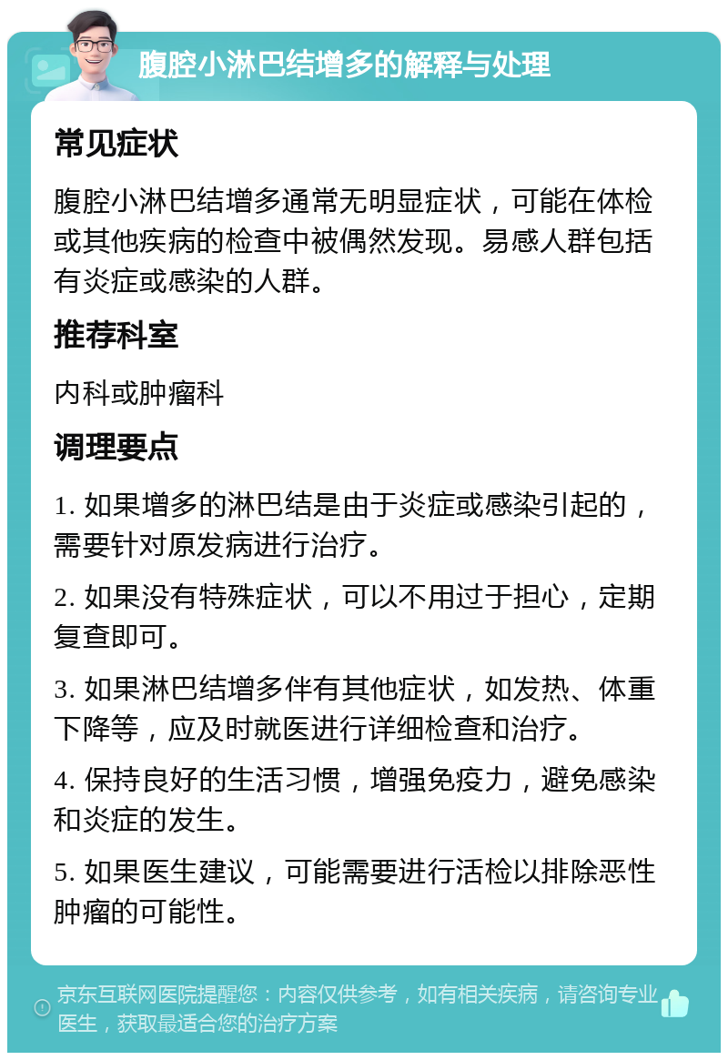 腹腔小淋巴结增多的解释与处理 常见症状 腹腔小淋巴结增多通常无明显症状，可能在体检或其他疾病的检查中被偶然发现。易感人群包括有炎症或感染的人群。 推荐科室 内科或肿瘤科 调理要点 1. 如果增多的淋巴结是由于炎症或感染引起的，需要针对原发病进行治疗。 2. 如果没有特殊症状，可以不用过于担心，定期复查即可。 3. 如果淋巴结增多伴有其他症状，如发热、体重下降等，应及时就医进行详细检查和治疗。 4. 保持良好的生活习惯，增强免疫力，避免感染和炎症的发生。 5. 如果医生建议，可能需要进行活检以排除恶性肿瘤的可能性。