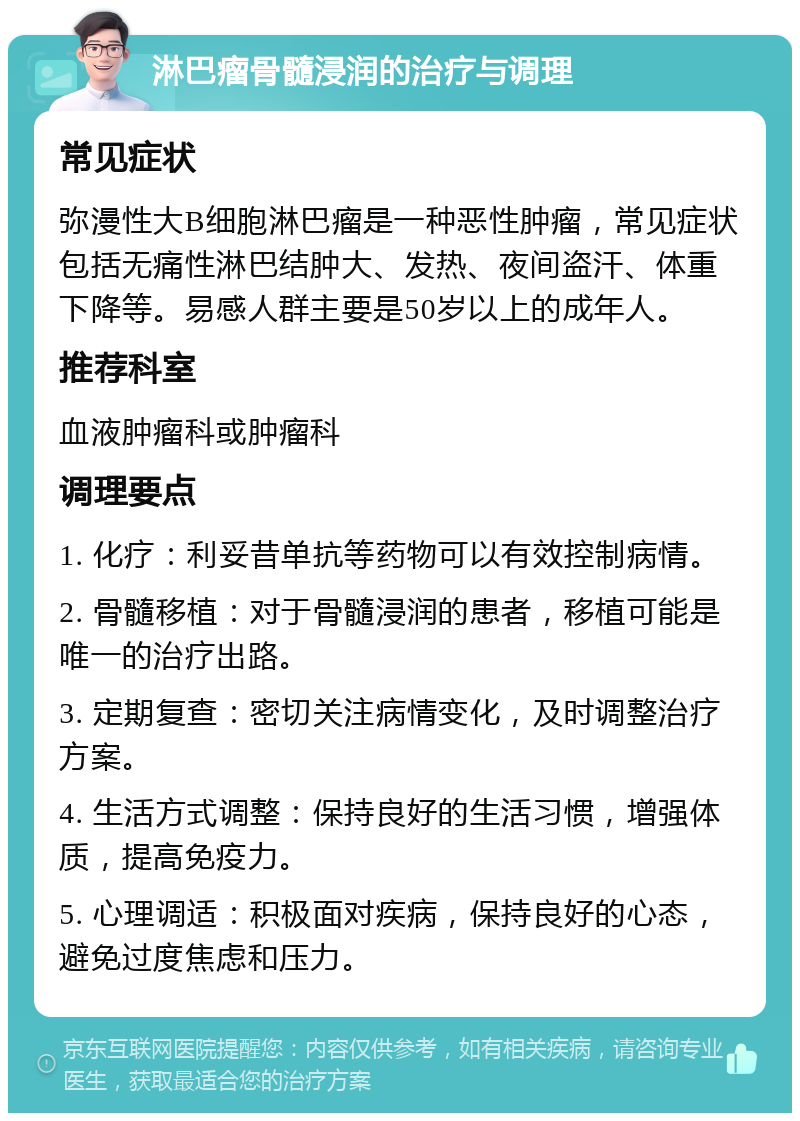 淋巴瘤骨髓浸润的治疗与调理 常见症状 弥漫性大B细胞淋巴瘤是一种恶性肿瘤，常见症状包括无痛性淋巴结肿大、发热、夜间盗汗、体重下降等。易感人群主要是50岁以上的成年人。 推荐科室 血液肿瘤科或肿瘤科 调理要点 1. 化疗：利妥昔单抗等药物可以有效控制病情。 2. 骨髓移植：对于骨髓浸润的患者，移植可能是唯一的治疗出路。 3. 定期复查：密切关注病情变化，及时调整治疗方案。 4. 生活方式调整：保持良好的生活习惯，增强体质，提高免疫力。 5. 心理调适：积极面对疾病，保持良好的心态，避免过度焦虑和压力。