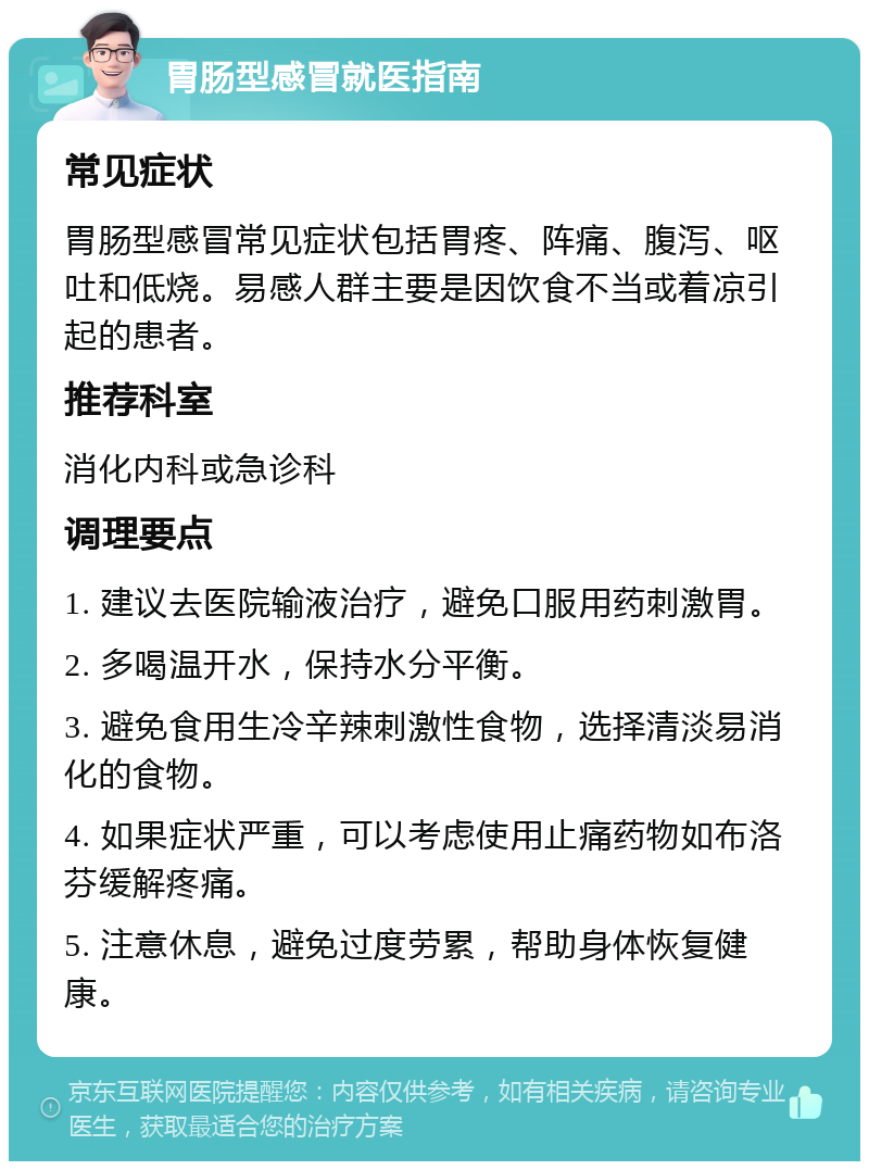 胃肠型感冒就医指南 常见症状 胃肠型感冒常见症状包括胃疼、阵痛、腹泻、呕吐和低烧。易感人群主要是因饮食不当或着凉引起的患者。 推荐科室 消化内科或急诊科 调理要点 1. 建议去医院输液治疗，避免口服用药刺激胃。 2. 多喝温开水，保持水分平衡。 3. 避免食用生冷辛辣刺激性食物，选择清淡易消化的食物。 4. 如果症状严重，可以考虑使用止痛药物如布洛芬缓解疼痛。 5. 注意休息，避免过度劳累，帮助身体恢复健康。