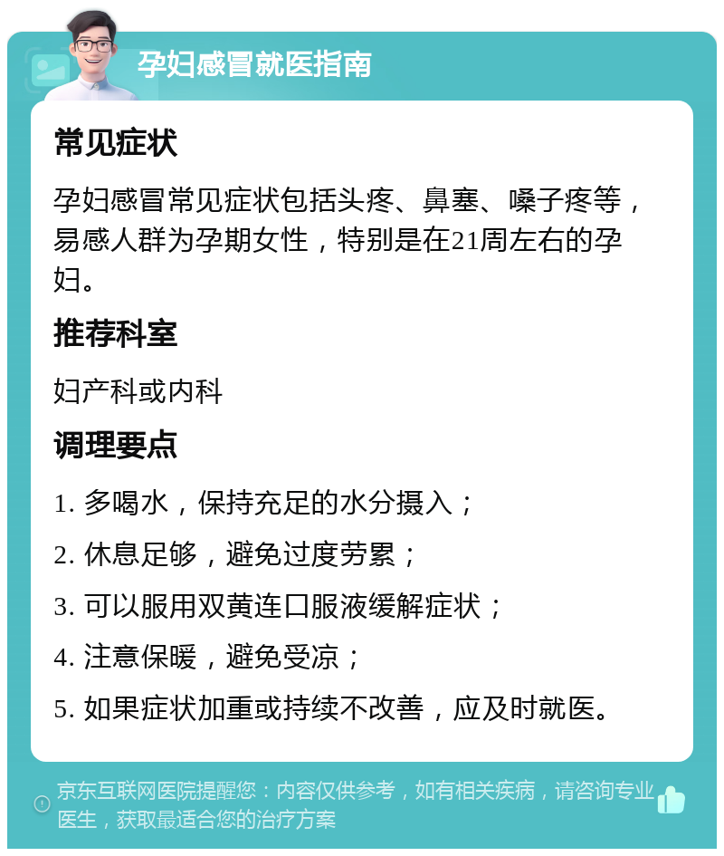 孕妇感冒就医指南 常见症状 孕妇感冒常见症状包括头疼、鼻塞、嗓子疼等，易感人群为孕期女性，特别是在21周左右的孕妇。 推荐科室 妇产科或内科 调理要点 1. 多喝水，保持充足的水分摄入； 2. 休息足够，避免过度劳累； 3. 可以服用双黄连口服液缓解症状； 4. 注意保暖，避免受凉； 5. 如果症状加重或持续不改善，应及时就医。