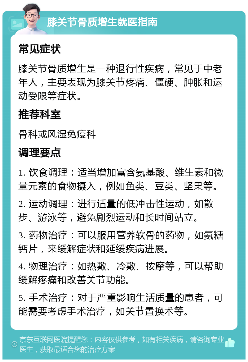 膝关节骨质增生就医指南 常见症状 膝关节骨质增生是一种退行性疾病，常见于中老年人，主要表现为膝关节疼痛、僵硬、肿胀和运动受限等症状。 推荐科室 骨科或风湿免疫科 调理要点 1. 饮食调理：适当增加富含氨基酸、维生素和微量元素的食物摄入，例如鱼类、豆类、坚果等。 2. 运动调理：进行适量的低冲击性运动，如散步、游泳等，避免剧烈运动和长时间站立。 3. 药物治疗：可以服用营养软骨的药物，如氨糖钙片，来缓解症状和延缓疾病进展。 4. 物理治疗：如热敷、冷敷、按摩等，可以帮助缓解疼痛和改善关节功能。 5. 手术治疗：对于严重影响生活质量的患者，可能需要考虑手术治疗，如关节置换术等。