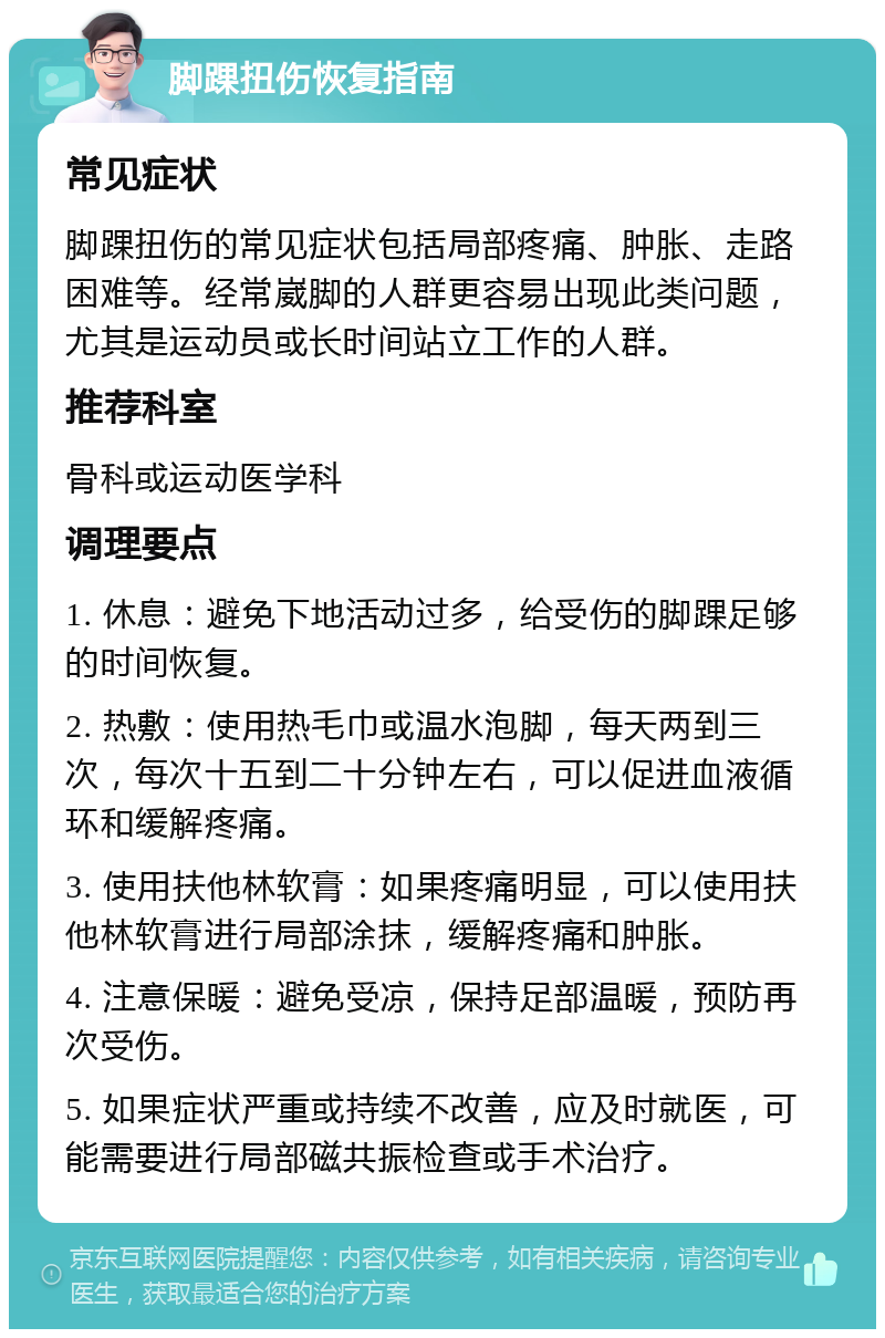 脚踝扭伤恢复指南 常见症状 脚踝扭伤的常见症状包括局部疼痛、肿胀、走路困难等。经常崴脚的人群更容易出现此类问题，尤其是运动员或长时间站立工作的人群。 推荐科室 骨科或运动医学科 调理要点 1. 休息：避免下地活动过多，给受伤的脚踝足够的时间恢复。 2. 热敷：使用热毛巾或温水泡脚，每天两到三次，每次十五到二十分钟左右，可以促进血液循环和缓解疼痛。 3. 使用扶他林软膏：如果疼痛明显，可以使用扶他林软膏进行局部涂抹，缓解疼痛和肿胀。 4. 注意保暖：避免受凉，保持足部温暖，预防再次受伤。 5. 如果症状严重或持续不改善，应及时就医，可能需要进行局部磁共振检查或手术治疗。