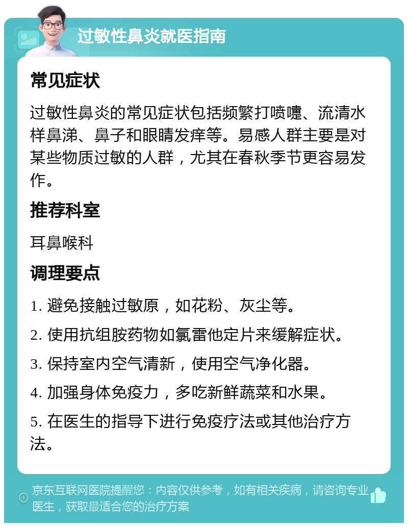 过敏性鼻炎就医指南 常见症状 过敏性鼻炎的常见症状包括频繁打喷嚏、流清水样鼻涕、鼻子和眼睛发痒等。易感人群主要是对某些物质过敏的人群，尤其在春秋季节更容易发作。 推荐科室 耳鼻喉科 调理要点 1. 避免接触过敏原，如花粉、灰尘等。 2. 使用抗组胺药物如氯雷他定片来缓解症状。 3. 保持室内空气清新，使用空气净化器。 4. 加强身体免疫力，多吃新鲜蔬菜和水果。 5. 在医生的指导下进行免疫疗法或其他治疗方法。