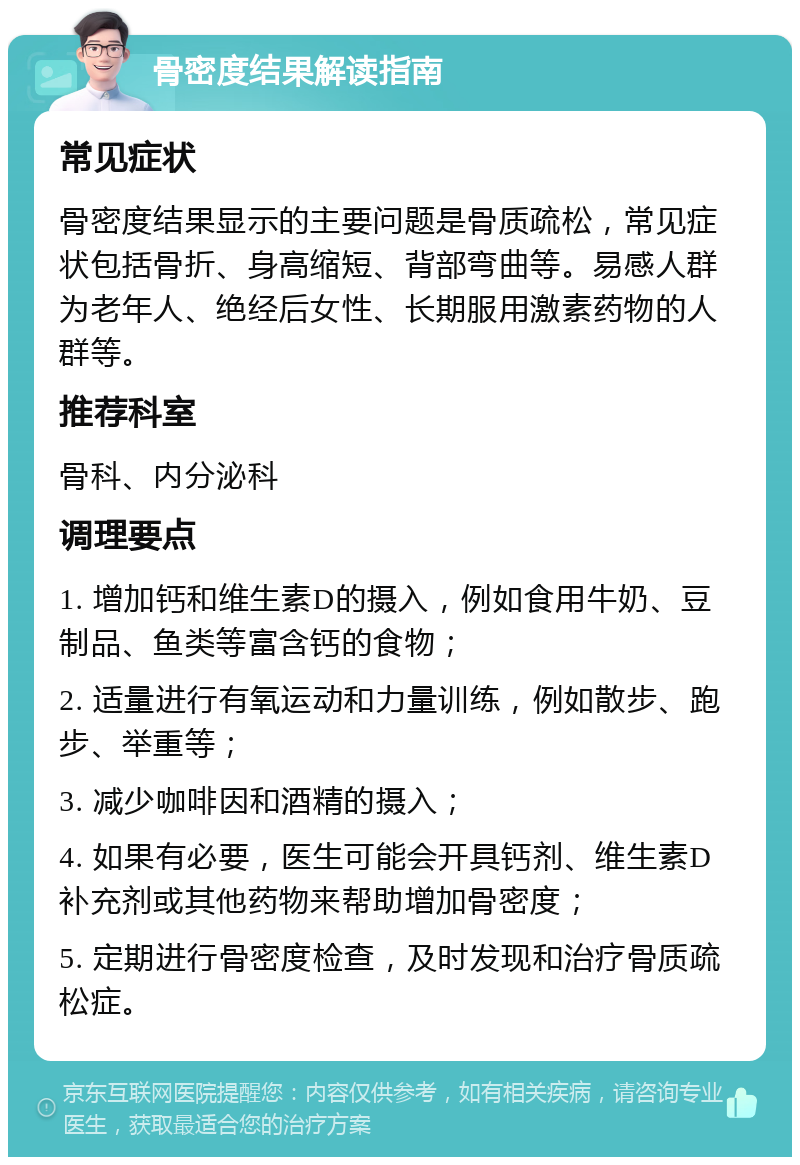 骨密度结果解读指南 常见症状 骨密度结果显示的主要问题是骨质疏松，常见症状包括骨折、身高缩短、背部弯曲等。易感人群为老年人、绝经后女性、长期服用激素药物的人群等。 推荐科室 骨科、内分泌科 调理要点 1. 增加钙和维生素D的摄入，例如食用牛奶、豆制品、鱼类等富含钙的食物； 2. 适量进行有氧运动和力量训练，例如散步、跑步、举重等； 3. 减少咖啡因和酒精的摄入； 4. 如果有必要，医生可能会开具钙剂、维生素D补充剂或其他药物来帮助增加骨密度； 5. 定期进行骨密度检查，及时发现和治疗骨质疏松症。