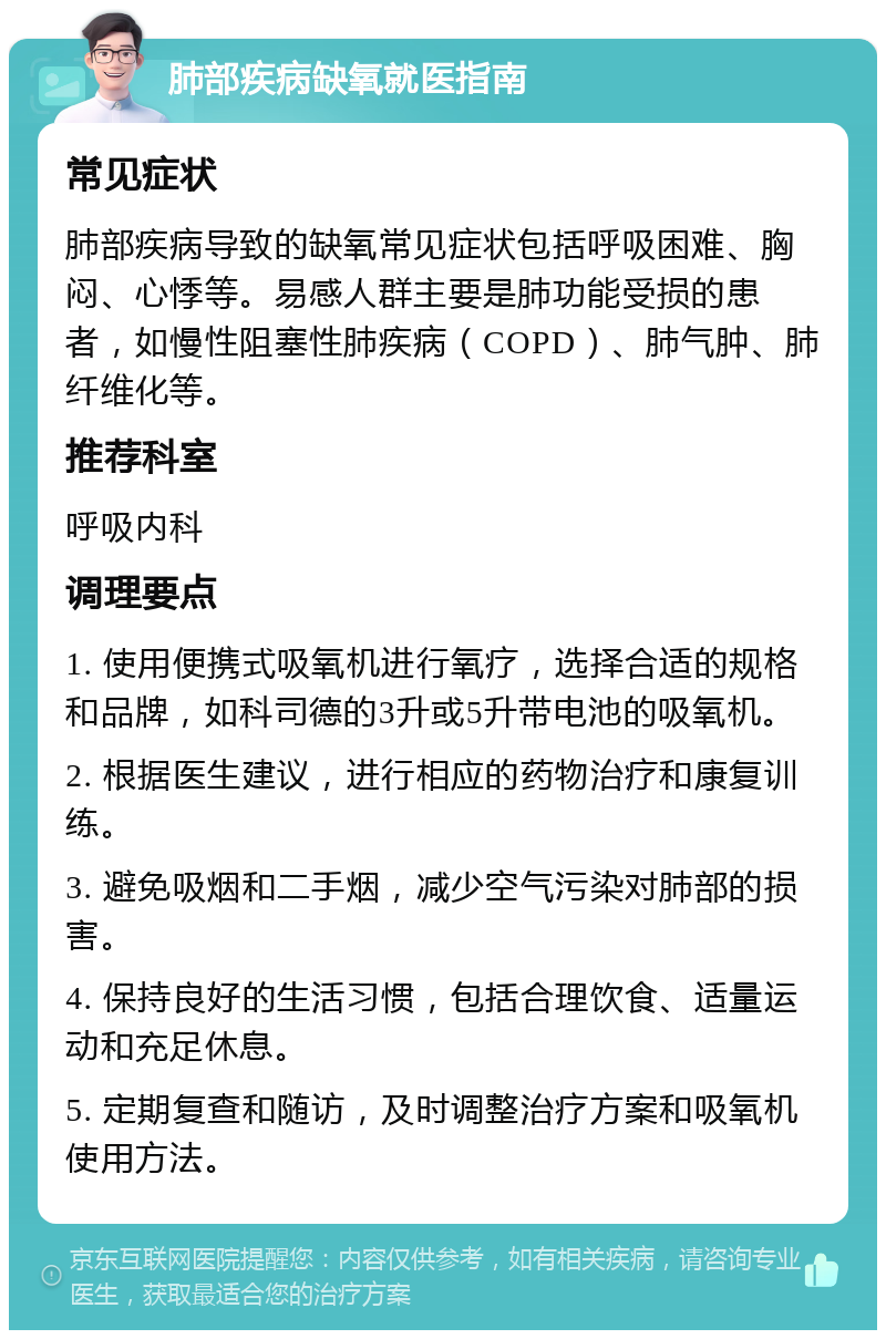 肺部疾病缺氧就医指南 常见症状 肺部疾病导致的缺氧常见症状包括呼吸困难、胸闷、心悸等。易感人群主要是肺功能受损的患者，如慢性阻塞性肺疾病（COPD）、肺气肿、肺纤维化等。 推荐科室 呼吸内科 调理要点 1. 使用便携式吸氧机进行氧疗，选择合适的规格和品牌，如科司德的3升或5升带电池的吸氧机。 2. 根据医生建议，进行相应的药物治疗和康复训练。 3. 避免吸烟和二手烟，减少空气污染对肺部的损害。 4. 保持良好的生活习惯，包括合理饮食、适量运动和充足休息。 5. 定期复查和随访，及时调整治疗方案和吸氧机使用方法。