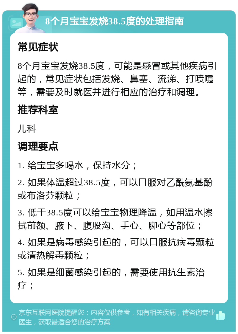 8个月宝宝发烧38.5度的处理指南 常见症状 8个月宝宝发烧38.5度，可能是感冒或其他疾病引起的，常见症状包括发烧、鼻塞、流涕、打喷嚏等，需要及时就医并进行相应的治疗和调理。 推荐科室 儿科 调理要点 1. 给宝宝多喝水，保持水分； 2. 如果体温超过38.5度，可以口服对乙酰氨基酚或布洛芬颗粒； 3. 低于38.5度可以给宝宝物理降温，如用温水擦拭前额、腋下、腹股沟、手心、脚心等部位； 4. 如果是病毒感染引起的，可以口服抗病毒颗粒或清热解毒颗粒； 5. 如果是细菌感染引起的，需要使用抗生素治疗；