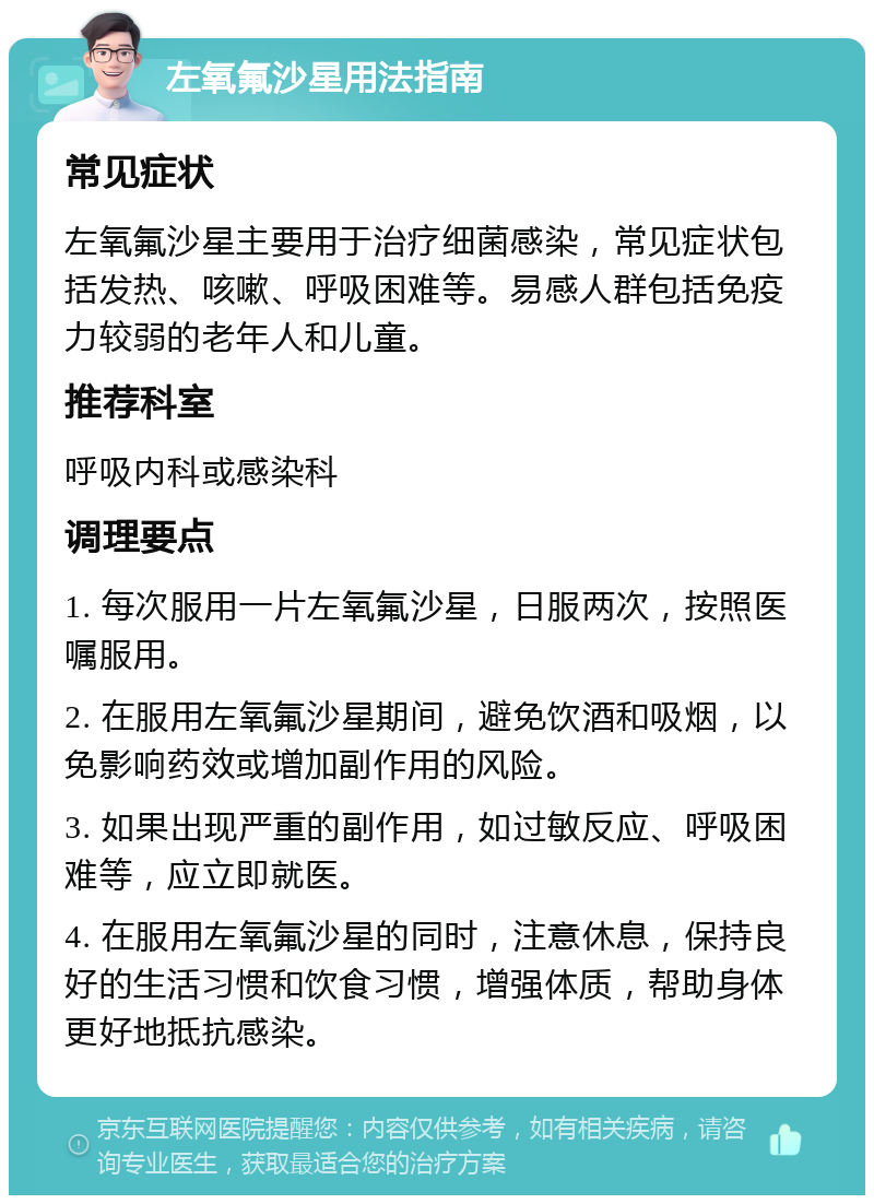 左氧氟沙星用法指南 常见症状 左氧氟沙星主要用于治疗细菌感染，常见症状包括发热、咳嗽、呼吸困难等。易感人群包括免疫力较弱的老年人和儿童。 推荐科室 呼吸内科或感染科 调理要点 1. 每次服用一片左氧氟沙星，日服两次，按照医嘱服用。 2. 在服用左氧氟沙星期间，避免饮酒和吸烟，以免影响药效或增加副作用的风险。 3. 如果出现严重的副作用，如过敏反应、呼吸困难等，应立即就医。 4. 在服用左氧氟沙星的同时，注意休息，保持良好的生活习惯和饮食习惯，增强体质，帮助身体更好地抵抗感染。